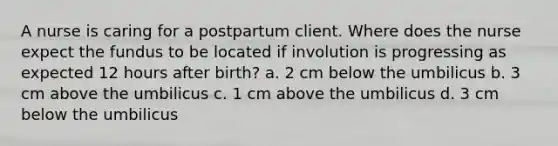 A nurse is caring for a postpartum client. Where does the nurse expect the fundus to be located if involution is progressing as expected 12 hours after birth? a. 2 cm below the umbilicus b. 3 cm above the umbilicus c. 1 cm above the umbilicus d. 3 cm below the umbilicus