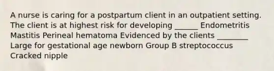 A nurse is caring for a postpartum client in an outpatient setting. The client is at highest risk for developing ______ Endometritis Mastitis Perineal hematoma Evidenced by the clients ________ Large for gestational age newborn Group B streptococcus Cracked nipple