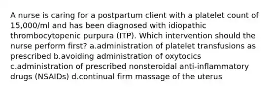 A nurse is caring for a postpartum client with a platelet count of 15,000/ml and has been diagnosed with idiopathic thrombocytopenic purpura (ITP). Which intervention should the nurse perform first? a.administration of platelet transfusions as prescribed b.avoiding administration of oxytocics c.administration of prescribed nonsteroidal anti-inflammatory drugs (NSAIDs) d.continual firm massage of the uterus