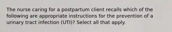 The nurse caring for a postpartum client recalls which of the following are appropriate instructions for the prevention of a urinary tract infection (UTI)? Select all that apply.