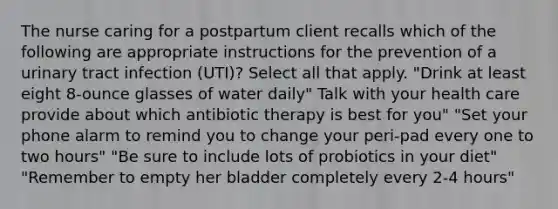 The nurse caring for a postpartum client recalls which of the following are appropriate instructions for the prevention of a urinary tract infection (UTI)? Select all that apply. "Drink at least eight 8-ounce glasses of water daily" Talk with your health care provide about which antibiotic therapy is best for you" "Set your phone alarm to remind you to change your peri-pad every one to two hours" "Be sure to include lots of probiotics in your diet" "Remember to empty her bladder completely every 2-4 hours"