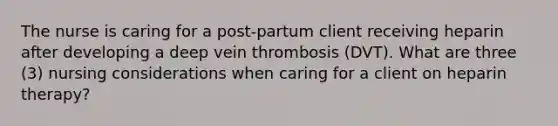 The nurse is caring for a post-partum client receiving heparin after developing a deep vein thrombosis (DVT). What are three (3) nursing considerations when caring for a client on heparin therapy? ​