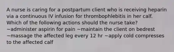 A nurse is caring for a postpartum client who is receiving heparin via a continuous IV infusion for thrombophlebitis in her calf. Which of the following actions should the nurse take? ~administer aspirin for pain ~maintain the client on bedrest ~massage the affected leg every 12 hr ~apply cold compresses to the affected calf