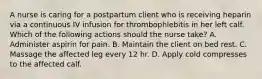 A nurse is caring for a postpartum client who is receiving heparin via a continuous IV infusion for thrombophlebitis in her left calf. Which of the following actions should the nurse take? A. Administer aspirin for pain. B. Maintain the client on bed rest. C. Massage the affected leg every 12 hr. D. Apply cold compresses to the affected calf.