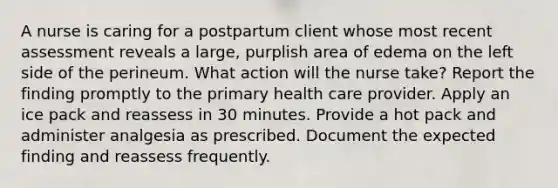 A nurse is caring for a postpartum client whose most recent assessment reveals a large, purplish area of edema on the left side of the perineum. What action will the nurse take? Report the finding promptly to the primary health care provider. Apply an ice pack and reassess in 30 minutes. Provide a hot pack and administer analgesia as prescribed. Document the expected finding and reassess frequently.