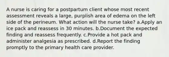 A nurse is caring for a postpartum client whose most recent assessment reveals a large, purplish area of edema on the left side of the perineum. What action will the nurse take? a.Apply an ice pack and reassess in 30 minutes. b.Document the expected finding and reassess frequently. c.Provide a hot pack and administer analgesia as prescribed. d.Report the finding promptly to the primary health care provider.