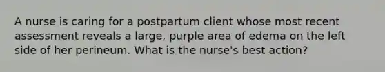 A nurse is caring for a postpartum client whose most recent assessment reveals a large, purple area of edema on the left side of her perineum. What is the nurse's best action?