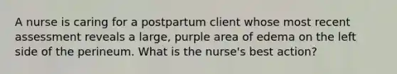 A nurse is caring for a postpartum client whose most recent assessment reveals a large, purple area of edema on the left side of the perineum. What is the nurse's best action?