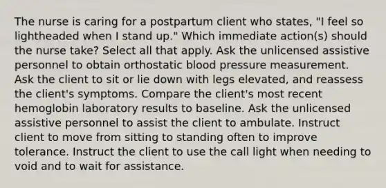 The nurse is caring for a postpartum client who states, "I feel so lightheaded when I stand up." Which immediate action(s) should the nurse take? Select all that apply. Ask the unlicensed assistive personnel to obtain orthostatic blood pressure measurement. Ask the client to sit or lie down with legs elevated, and reassess the client's symptoms. Compare the client's most recent hemoglobin laboratory results to baseline. Ask the unlicensed assistive personnel to assist the client to ambulate. Instruct client to move from sitting to standing often to improve tolerance. Instruct the client to use the call light when needing to void and to wait for assistance.