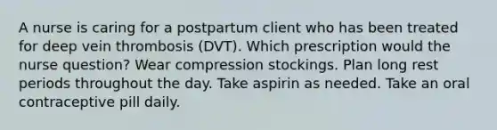 A nurse is caring for a postpartum client who has been treated for deep vein thrombosis (DVT). Which prescription would the nurse question? Wear compression stockings. Plan long rest periods throughout the day. Take aspirin as needed. Take an oral contraceptive pill daily.