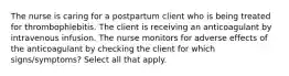 The nurse is caring for a postpartum client who is being treated for thrombophlebitis. The client is receiving an anticoagulant by intravenous infusion. The nurse monitors for adverse effects of the anticoagulant by checking the client for which signs/symptoms? Select all that apply.