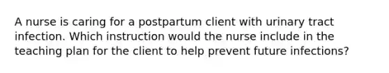 A nurse is caring for a postpartum client with urinary tract infection. Which instruction would the nurse include in the teaching plan for the client to help prevent future infections?