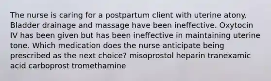 The nurse is caring for a postpartum client with uterine atony. Bladder drainage and massage have been ineffective. Oxytocin IV has been given but has been ineffective in maintaining uterine tone. Which medication does the nurse anticipate being prescribed as the next choice? misoprostol heparin tranexamic acid carboprost tromethamine