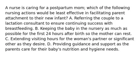 A nurse is caring for a postpartum mom; which of the following nursing actions would be least effective in facilitating parent attachment to their new infant? A. Referring the couple to a lactation consultant to ensure continuing success with breastfeeding. B. Keeping the baby in the nursery as much as possible for the first 24 hours after birth so the mother can rest. C. Extending visiting hours for the woman's partner or significant other as they desire. D. Providing guidance and support as the parents care for their baby's nutrition and hygiene needs.