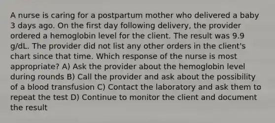 A nurse is caring for a postpartum mother who delivered a baby 3 days ago. On the first day following delivery, the provider ordered a hemoglobin level for the client. The result was 9.9 g/dL. The provider did not list any other orders in the client's chart since that time. Which response of the nurse is most appropriate? A) Ask the provider about the hemoglobin level during rounds B) Call the provider and ask about the possibility of a blood transfusion C) Contact the laboratory and ask them to repeat the test D) Continue to monitor the client and document the result