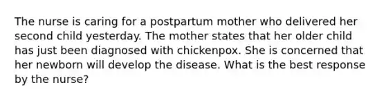 The nurse is caring for a postpartum mother who delivered her second child yesterday. The mother states that her older child has just been diagnosed with chickenpox. She is concerned that her newborn will develop the disease. What is the best response by the nurse?