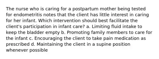 The nurse who is caring for a postpartum mother being tested for endometritis notes that the client has little interest in caring for her infant. Which intervention should best facilitate the client's participation in infant care? a. Limiting fluid intake to keep the bladder empty b. Promoting family members to care for the infant c. Encouraging the client to take pain medication as prescribed d. Maintaining the client in a supine position whenever possible