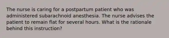 The nurse is caring for a postpartum patient who was administered subarachnoid anesthesia. The nurse advises the patient to remain flat for several hours. What is the rationale behind this instruction?