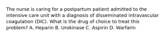 The nurse is caring for a postpartum patient admitted to the intensive care unit with a diagnosis of disseminated intravascular coagulation (DIC). What is the drug of choice to treat this problem? A. Heparin B. Urokinase C. Aspirin D. Warfarin