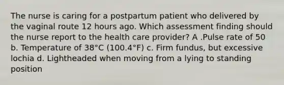 The nurse is caring for a postpartum patient who delivered by the vaginal route 12 hours ago. Which assessment finding should the nurse report to the health care provider? A .Pulse rate of 50 b. Temperature of 38°C (100.4°F) c. Firm fundus, but excessive lochia d. Lightheaded when moving from a lying to standing position