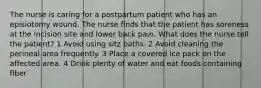 The nurse is caring for a postpartum patient who has an episiotomy wound. The nurse finds that the patient has soreness at the incision site and lower back pain. What does the nurse tell the patient? 1 Avoid using sitz baths. 2 Avoid cleaning the perineal area frequently. 3 Place a covered ice pack on the affected area. 4 Drink plenty of water and eat foods containing fiber