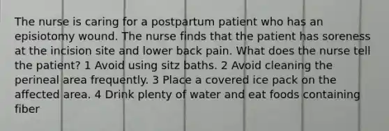 The nurse is caring for a postpartum patient who has an episiotomy wound. The nurse finds that the patient has soreness at the incision site and lower back pain. What does the nurse tell the patient? 1 Avoid using sitz baths. 2 Avoid cleaning the perineal area frequently. 3 Place a covered ice pack on the affected area. 4 Drink plenty of water and eat foods containing fiber