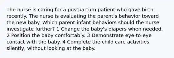 The nurse is caring for a postpartum patient who gave birth recently. The nurse is evaluating the parent's behavior toward the new baby. Which parent-infant behaviors should the nurse investigate further? 1 Change the baby's diapers when needed. 2 Position the baby comfortably. 3 Demonstrate eye-to-eye contact with the baby. 4 Complete the child care activities silently, without looking at the baby.