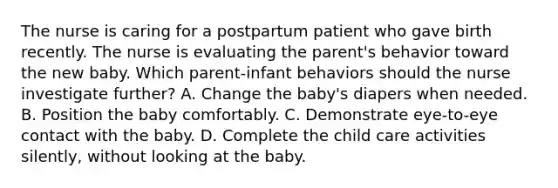 The nurse is caring for a postpartum patient who gave birth recently. The nurse is evaluating the parent's behavior toward the new baby. Which parent-infant behaviors should the nurse investigate further? A. Change the baby's diapers when needed. B. Position the baby comfortably. C. Demonstrate eye-to-eye contact with the baby. D. Complete the child care activities silently, without looking at the baby.