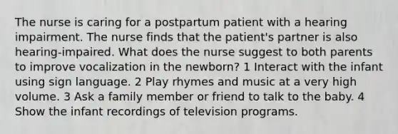 The nurse is caring for a postpartum patient with a hearing impairment. The nurse finds that the patient's partner is also hearing-impaired. What does the nurse suggest to both parents to improve vocalization in the newborn? 1 Interact with the infant using sign language. 2 Play rhymes and music at a very high volume. 3 Ask a family member or friend to talk to the baby. 4 Show the infant recordings of television programs.