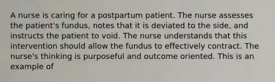 A nurse is caring for a postpartum patient. The nurse assesses the patient's fundus, notes that it is deviated to the side, and instructs the patient to void. The nurse understands that this intervention should allow the fundus to effectively contract. The nurse's thinking is purposeful and outcome oriented. This is an example of