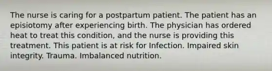 The nurse is caring for a postpartum patient. The patient has an episiotomy after experiencing birth. The physician has ordered heat to treat this condition, and the nurse is providing this treatment. This patient is at risk for Infection. Impaired skin integrity. Trauma. Imbalanced nutrition.