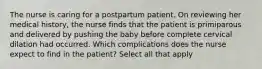 The nurse is caring for a postpartum patient. On reviewing her medical history, the nurse finds that the patient is primiparous and delivered by pushing the baby before complete cervical dilation had occurred. Which complications does the nurse expect to find in the patient? Select all that apply