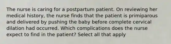 The nurse is caring for a postpartum patient. On reviewing her medical history, the nurse finds that the patient is primiparous and delivered by pushing the baby before complete cervical dilation had occurred. Which complications does the nurse expect to find in the patient? Select all that apply