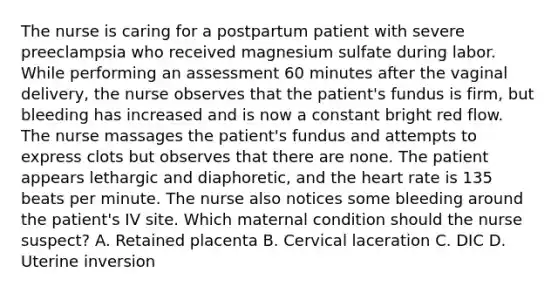 The nurse is caring for a postpartum patient with severe preeclampsia who received magnesium sulfate during labor. While performing an assessment 60 minutes after the vaginal delivery, the nurse observes that the patient's fundus is firm, but bleeding has increased and is now a constant bright red flow. The nurse massages the patient's fundus and attempts to express clots but observes that there are none. The patient appears lethargic and diaphoretic, and the heart rate is 135 beats per minute. The nurse also notices some bleeding around the patient's IV site. Which maternal condition should the nurse suspect? A. Retained placenta B. Cervical laceration C. DIC D. Uterine inversion