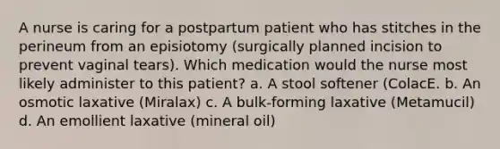 A nurse is caring for a postpartum patient who has stitches in the perineum from an episiotomy (surgically planned incision to prevent vaginal tears). Which medication would the nurse most likely administer to this patient? a. A stool softener (ColacE. b. An osmotic laxative (Miralax) c. A bulk-forming laxative (Metamucil) d. An emollient laxative (mineral oil)