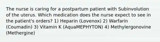 The nurse is caring for a postpartum patient with Subinvolution of the uterus. Which medication does the nurse expect to see in the patient's orders? 1) Heparin (Lovenox) 2) Warfarin (Coumadin) 3) Vitamin K (AquaMEPHYTON) 4) Methylergonovine (Methergine)