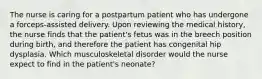 The nurse is caring for a postpartum patient who has undergone a forceps-assisted delivery. Upon reviewing the medical history, the nurse finds that the patient's fetus was in the breech position during birth, and therefore the patient has congenital hip dysplasia. Which musculoskeletal disorder would the nurse expect to find in the patient's neonate?