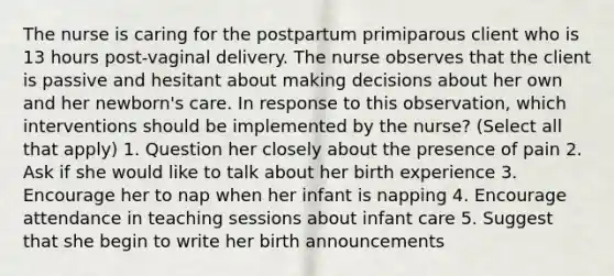 The nurse is caring for the postpartum primiparous client who is 13 hours post-vaginal delivery. The nurse observes that the client is passive and hesitant about making decisions about her own and her newborn's care. In response to this observation, which interventions should be implemented by the nurse? (Select all that apply) 1. Question her closely about the presence of pain 2. Ask if she would like to talk about her birth experience 3. Encourage her to nap when her infant is napping 4. Encourage attendance in teaching sessions about infant care 5. Suggest that she begin to write her birth announcements