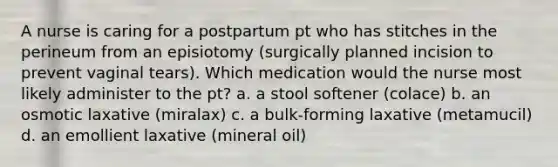 A nurse is caring for a postpartum pt who has stitches in the perineum from an episiotomy (surgically planned incision to prevent vaginal tears). Which medication would the nurse most likely administer to the pt? a. a stool softener (colace) b. an osmotic laxative (miralax) c. a bulk-forming laxative (metamucil) d. an emollient laxative (mineral oil)