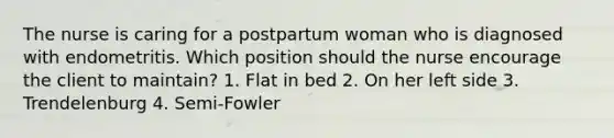 The nurse is caring for a postpartum woman who is diagnosed with endometritis. Which position should the nurse encourage the client to maintain? 1. Flat in bed 2. On her left side 3. Trendelenburg 4. Semi-Fowler