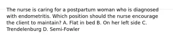 The nurse is caring for a postpartum woman who is diagnosed with endometritis. Which position should the nurse encourage the client to maintain? A. Flat in bed B. On her left side C. Trendelenburg D. Semi-Fowler