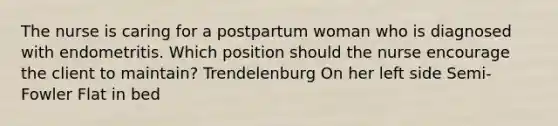 The nurse is caring for a postpartum woman who is diagnosed with endometritis. Which position should the nurse encourage the client to maintain? Trendelenburg On her left side Semi-Fowler Flat in bed