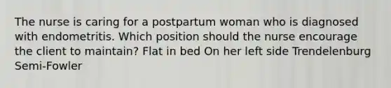 The nurse is caring for a postpartum woman who is diagnosed with endometritis. Which position should the nurse encourage the client to maintain? Flat in bed On her left side Trendelenburg Semi-Fowler