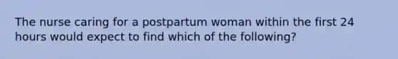 The nurse caring for a postpartum woman within the first 24 hours would expect to find which of the following?