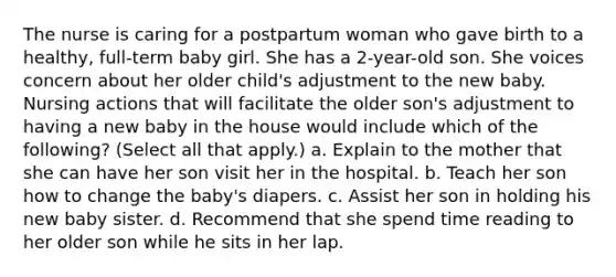 The nurse is caring for a postpartum woman who gave birth to a healthy, full-term baby girl. She has a 2-year-old son. She voices concern about her older child's adjustment to the new baby. Nursing actions that will facilitate the older son's adjustment to having a new baby in the house would include which of the following? (Select all that apply.) a. Explain to the mother that she can have her son visit her in the hospital. b. Teach her son how to change the baby's diapers. c. Assist her son in holding his new baby sister. d. Recommend that she spend time reading to her older son while he sits in her lap.