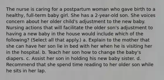 The nurse is caring for a postpartum woman who gave birth to a healthy, full-term baby girl. She has a 2-year-old son. She voices concern about her older child's adjustment to the new baby. Nursing actions that will facilitate the older son's adjustment to having a new baby in the house would include which of the following? (Select all that apply.) a. Explain to the mother that she can have her son lie in bed with her when he is visiting her in the hospital. b. Teach her son how to change the baby's diapers. c. Assist her son in holding his new baby sister. d. Recommend that she spend time reading to her older son while he sits in her lap.