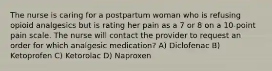 The nurse is caring for a postpartum woman who is refusing opioid analgesics but is rating her pain as a 7 or 8 on a 10-point pain scale. The nurse will contact the provider to request an order for which analgesic medication? A) Diclofenac B) Ketoprofen C) Ketorolac D) Naproxen