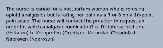 The nurse is caring for a postpartum woman who is refusing opioid analgesics but is rating her pain as a 7 or 8 on a 10-point pain scale. The nurse will contact the provider to request an order for which analgesic medication? a. Diclofenac sodium (Voltaren) b. Ketoprofen (Orudis) c. Ketorolac (Toradol) d. Naproxen (Naprosyn)