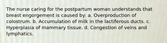 The nurse caring for the postpartum woman understands that breast engorgement is caused by: a. Overproduction of colostrum. b. Accumulation of milk in the lactiferous ducts. c. Hyperplasia of mammary tissue. d. Congestion of veins and lymphatics.