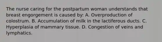 The nurse caring for the postpartum woman understands that breast engorgement is caused by: A. Overproduction of colostrum. B. Accumulation of milk in the lactiferous ducts. C. Hyperplasia of mammary tissue. D. Congestion of veins and lymphatics.